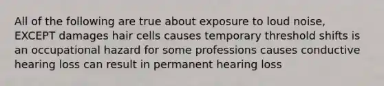 All of the following are true about exposure to loud noise, EXCEPT damages hair cells causes temporary threshold shifts is an occupational hazard for some professions causes conductive hearing loss can result in permanent hearing loss