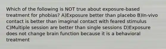 Which of the following is NOT true about exposure-based treatment for phobias? A)Exposure better than placebo B)In-vivo contact is better than imaginal contact with feared stimulus C)Multiple session are better than single sessions D)Exposure does not change brain function because it is a behavioral treatment