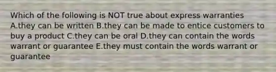 Which of the following is NOT true about express warranties A.they can be written B.they can be made to entice customers to buy a product C.they can be oral D.they can contain the words warrant or guarantee E.they must contain the words warrant or guarantee