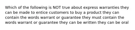 Which of the following is NOT true about express warranties they can be made to entice customers to buy a product they can contain the words warrant or guarantee they must contain the words warrant or guarantee they can be written they can be oral