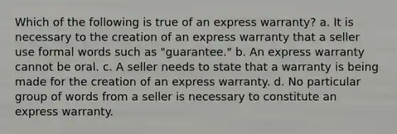 Which of the following is true of an express warranty? a. It is necessary to the creation of an express warranty that a seller use formal words such as "guarantee." b. An express warranty cannot be oral. c. A seller needs to state that a warranty is being made for the creation of an express warranty. d. No particular group of words from a seller is necessary to constitute an express warranty.