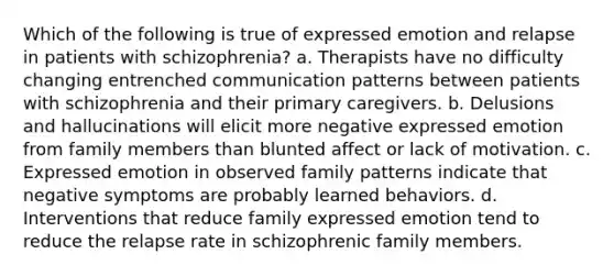 Which of the following is true of expressed emotion and relapse in patients with schizophrenia? a. Therapists have no difficulty changing entrenched communication patterns between patients with schizophrenia and their primary caregivers. b. Delusions and hallucinations will elicit more negative expressed emotion from family members than blunted affect or lack of motivation. c. Expressed emotion in observed family patterns indicate that negative symptoms are probably learned behaviors. d. Interventions that reduce family expressed emotion tend to reduce the relapse rate in schizophrenic family members.