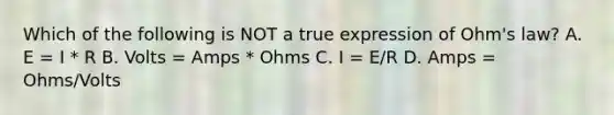 Which of the following is NOT a true expression of Ohm's law? A. E = I * R B. Volts = Amps * Ohms C. I = E/R D. Amps = Ohms/Volts