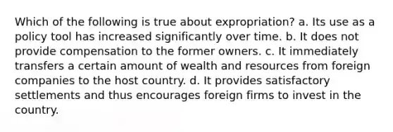 Which of the following is true about expropriation? a. Its use as a policy tool has increased significantly over time. b. It does not provide compensation to the former owners. c. It immediately transfers a certain amount of wealth and resources from foreign companies to the host country. d. It provides satisfactory settlements and thus encourages foreign firms to invest in the country.