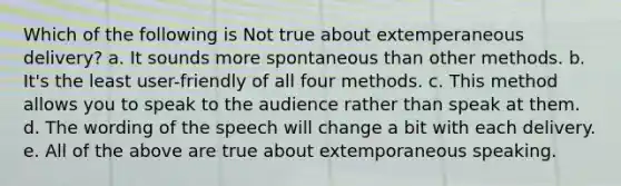 Which of the following is Not true about extemperaneous delivery? a. It sounds more spontaneous than other methods. b. It's the least user-friendly of all four methods. c. This method allows you to speak to the audience rather than speak at them. d. The wording of the speech will change a bit with each delivery. e. All of the above are true about extemporaneous speaking.