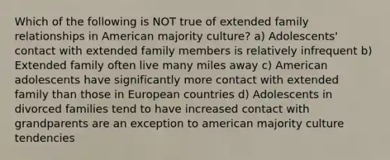 Which of the following is NOT true of extended family relationships in American majority culture? a) Adolescents' contact with extended family members is relatively infrequent b) Extended family often live many miles away c) American adolescents have significantly more contact with extended family than those in European countries d) Adolescents in divorced families tend to have increased contact with grandparents are an exception to american majority culture tendencies