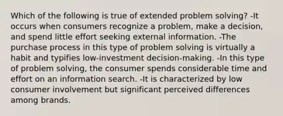 Which of the following is true of extended problem solving? -It occurs when consumers recognize a problem, make a decision, and spend little effort seeking external information. -The purchase process in this type of problem solving is virtually a habit and typifies low-investment decision-making. -In this type of problem solving, the consumer spends considerable time and effort on an information search. -It is characterized by low consumer involvement but significant perceived differences among brands.