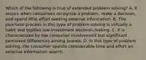 Which of the following is true of extended problem solving? A. It occurs when consumers recognize a problem, make a decision, and spend little effort seeking external information. B. The purchase process in this type of problem solving is virtually a habit and typifies low-investment decision-making. C. It is characterized by low consumer involvement but significant perceived differences among brands. D. In this type of problem solving, the consumer spends considerable time and effort on external information search.