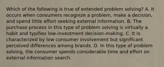 Which of the following is true of extended problem solving? A. It occurs when consumers recognize a problem, make a decision, and spend little effort seeking external information. B. The purchase process in this type of problem solving is virtually a habit and typifies low-investment decision-making. C. It is characterized by low consumer involvement but significant perceived differences among brands. D. In this type of problem solving, the consumer spends considerable time and effort on external information search.