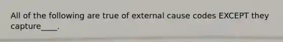 All of the following are true of external cause codes EXCEPT they capture____.