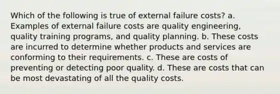 Which of the following is true of external failure costs? a. Examples of external failure costs are quality engineering, quality training programs, and quality planning. b. These costs are incurred to determine whether products and services are conforming to their requirements. c. These are costs of preventing or detecting poor quality. d. These are costs that can be most devastating of all the quality costs.