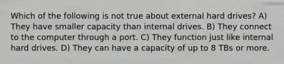 Which of the following is not true about external hard drives? A) They have smaller capacity than internal drives. B) They connect to the computer through a port. C) They function just like internal hard drives. D) They can have a capacity of up to 8 TBs or more.