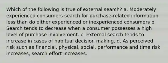 Which of the following is true of external search? a. Moderately experienced consumers search for purchase-related information less than do either experienced or inexperienced consumers b. Search tends to decrease when a consumer possesses a high level of purchase involvement. c. External search tends to increase in cases of habitual decision making. d. As perceived risk such as financial, physical, social, performance and time risk increases, search effort increases.