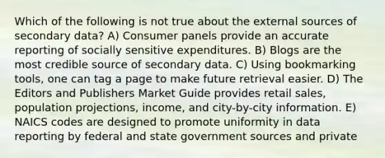 Which of the following is not true about the external sources of secondary data? A) Consumer panels provide an accurate reporting of socially sensitive expenditures. B) Blogs are the most credible source of secondary data. C) Using bookmarking tools, one can tag a page to make future retrieval easier. D) The Editors and Publishers Market Guide provides retail sales, population projections, income, and city-by-city information. E) NAICS codes are designed to promote uniformity in data reporting by federal and state government sources and private