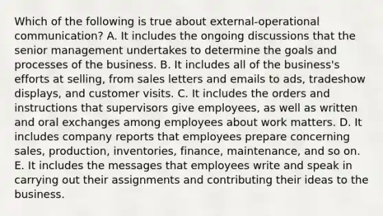 Which of the following is true about external-operational communication? A. It includes the ongoing discussions that the senior management undertakes to determine the goals and processes of the business. B. It includes all of the business's efforts at selling, from sales letters and emails to ads, tradeshow displays, and customer visits. C. It includes the orders and instructions that supervisors give employees, as well as written and oral exchanges among employees about work matters. D. It includes company reports that employees prepare concerning sales, production, inventories, finance, maintenance, and so on. E. It includes the messages that employees write and speak in carrying out their assignments and contributing their ideas to the business.