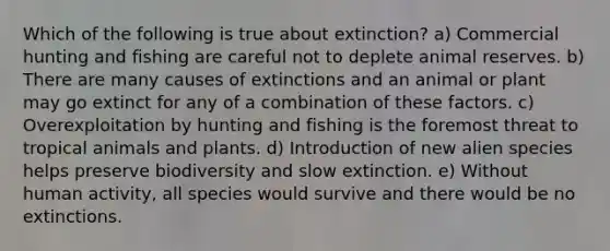 Which of the following is true about extinction? a) Commercial hunting and fishing are careful not to deplete animal reserves. b) There are many causes of extinctions and an animal or plant may go extinct for any of a combination of these factors. c) Overexploitation by hunting and fishing is the foremost threat to tropical animals and plants. d) Introduction of new alien species helps preserve biodiversity and slow extinction. e) Without human activity, all species would survive and there would be no extinctions.