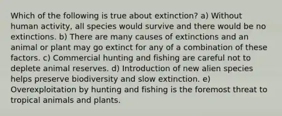 Which of the following is true about extinction? a) Without human activity, all species would survive and there would be no extinctions. b) There are many causes of extinctions and an animal or plant may go extinct for any of a combination of these factors. c) Commercial hunting and fishing are careful not to deplete animal reserves. d) Introduction of new alien species helps preserve biodiversity and slow extinction. e) Overexploitation by hunting and fishing is the foremost threat to tropical animals and plants.