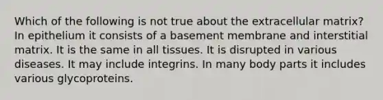 Which of the following is not true about the extracellular matrix? In epithelium it consists of a basement membrane and interstitial matrix. It is the same in all tissues. It is disrupted in various diseases. It may include integrins. In many body parts it includes various glycoproteins.