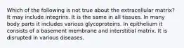 Which of the following is not true about the extracellular matrix? It may include integrins. It is the same in all tissues. In many body parts it includes various glycoproteins. In epithelium it consists of a basement membrane and interstitial matrix. It is disrupted in various diseases.