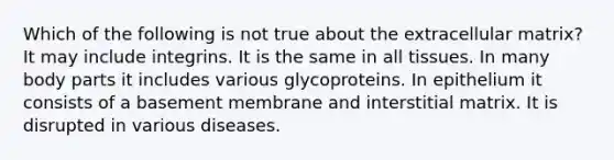 Which of the following is not true about the extracellular matrix? It may include integrins. It is the same in all tissues. In many body parts it includes various glycoproteins. In epithelium it consists of a basement membrane and interstitial matrix. It is disrupted in various diseases.