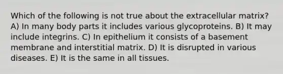 Which of the following is not true about the extracellular matrix? A) In many body parts it includes various glycoproteins. B) It may include integrins. C) In epithelium it consists of a basement membrane and interstitial matrix. D) It is disrupted in various diseases. E) It is the same in all tissues.