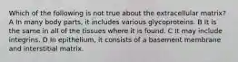 Which of the following is not true about the extracellular matrix? A In many body parts, it includes various glycoproteins. B It is the same in all of the tissues where it is found. C It may include integrins. D In epithelium, it consists of a basement membrane and interstitial matrix.