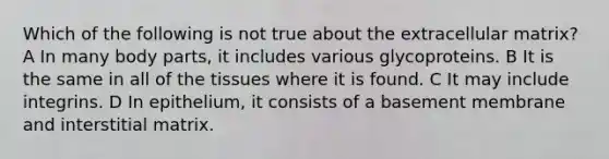 Which of the following is not true about the extracellular matrix? A In many body parts, it includes various glycoproteins. B It is the same in all of the tissues where it is found. C It may include integrins. D In epithelium, it consists of a basement membrane and interstitial matrix.