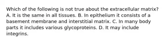 Which of the following is not true about the extracellular matrix? A. It is the same in all tissues. B. In epithelium it consists of a basement membrane and interstitial matrix. C. In many body parts it includes various glycoproteins. D. It may include integrins.