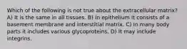 Which of the following is not true about the extracellular matrix? A) It is the same in all tissues. B) In epithelium it consists of a basement membrane and interstitial matrix. C) In many body parts it includes various glycoproteins. D) It may include integrins.