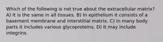 Which of the following is not true about the extracellular matrix? A) It is the same in all tissues. B) In epithelium it consists of a basement membrane and interstitial matrix. C) In many body parts it includes various glycoproteins. D) It may include integrins.