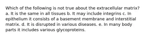 Which of the following is not true about the extracellular matrix? a. It is the same in all tissues b. It may include integrins c. In epithelium it consists of a basement membrane and interstitial matrix. d. It is disrupted in various diseases. e. In many body parts it includes various glycoproteins.