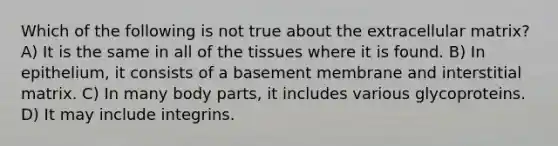 Which of the following is not true about the extracellular matrix? A) It is the same in all of the tissues where it is found. B) In epithelium, it consists of a basement membrane and interstitial matrix. C) In many body parts, it includes various glycoproteins. D) It may include integrins.