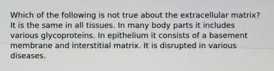 Which of the following is not true about the extracellular matrix? It is the same in all tissues. In many body parts it includes various glycoproteins. In epithelium it consists of a basement membrane and interstitial matrix. It is disrupted in various diseases.