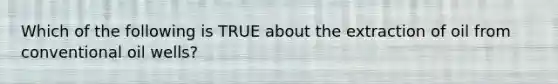 Which of the following is TRUE about the extraction of oil from conventional oil wells?