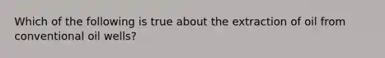 Which of the following is true about the extraction of oil from conventional oil wells?