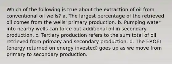 Which of the following is true about the extraction of oil from conventional oil wells? a. The largest percentage of the retrieved oil comes from the wells' primary production. b. Pumping water into nearby wells can force out additional oil in secondary production. c. Tertiary production refers to the sum total of oil retrieved from primary and secondary production. d. The EROEI (energy returned on energy invested) goes up as we move from primary to secondary production.