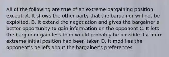 All of the following are true of an extreme bargaining position except: A. It shows the other party that the bargainer will not be exploited. B. It extend the negotiation and gives the bargainer a better opportunity to gain information on the opponent C. It lets the bargainer gain less than would probably be possible if a more extreme initial position had been taken D. It modifies the opponent's beliefs about the bargainer's preferences