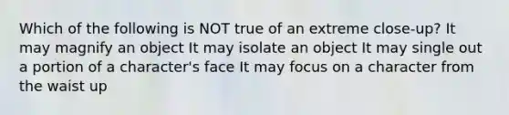 Which of the following is NOT true of an extreme close-up? It may magnify an object It may isolate an object It may single out a portion of a character's face It may focus on a character from the waist up