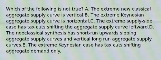 Which of the following is not true? A. The extreme new classical aggregate supply curve is vertical.B. The extreme Keynesian aggregate supply curve is horizontal.C. The extreme supply-side case has tax cuts shifting the aggregate supply curve leftward.D. The neoclassical synthesis has short-run upwards sloping aggregate supply curves and vertical long run aggregate supply curves.E. The extreme Keynesian case has tax cuts shifting aggregate demand only.