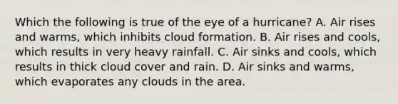 Which the following is true of the eye of a hurricane? A. Air rises and warms, which inhibits cloud formation. B. Air rises and cools, which results in very heavy rainfall. C. Air sinks and cools, which results in thick cloud cover and rain. D. Air sinks and warms, which evaporates any clouds in the area.