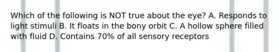 Which of the following is NOT true about the eye? A. Responds to light stimuli B. It floats in the bony orbit C. A hollow sphere filled with fluid D. Contains 70% of all sensory receptors