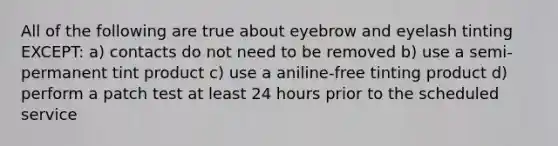 All of the following are true about eyebrow and eyelash tinting EXCEPT: a) contacts do not need to be removed b) use a semi-permanent tint product c) use a aniline-free tinting product d) perform a patch test at least 24 hours prior to the scheduled service