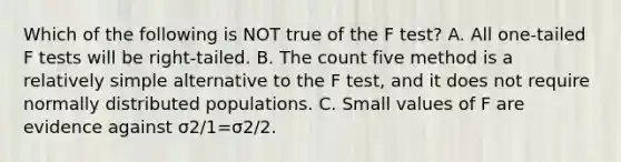 Which of the following is NOT true of the F​ test? A. All​ one-tailed F tests will be​ right-tailed. B. The count five method is a relatively simple alternative to the F​ test, and it does not require normally distributed populations. C. Small values of F are evidence against σ2/1=σ2/2.