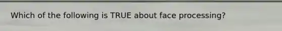 Which of the following is TRUE about face processing?
