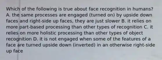 Which of the following is true about face recognition in humans? A. the same processes are engaged (turned on) by upside down faces and right-side up faces, they are just slower B. it relies on more part-based processing than other types of recognition C. it relies on more holistic processing than other types of object recognition D. it is not engaged when some of the features of a face are turned upside down (inverted) in an otherwise right-side up face