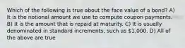 Which of the following is true about the face value of a bond? A) It is the notional amount we use to compute coupon payments. B) It is the amount that is repaid at maturity. C) It is usually denominated in standard increments, such as 1,000. D) All of the above are true