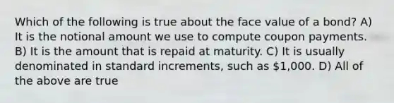 Which of the following is true about the face value of a bond? A) It is the notional amount we use to compute coupon payments. B) It is the amount that is repaid at maturity. C) It is usually denominated in standard increments, such as 1,000. D) All of the above are true