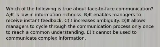 Which of the following is true about face-to-face communication? A)It is low in information richness. B)It enables managers to receive instant feedback. C)It increases ambiguity. D)It allows managers to cycle through the communication process only once to reach a common understanding. E)It cannot be used to communicate complex information.