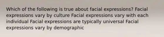 Which of the following is true about facial expressions? Facial expressions vary by culture Facial expressions vary with each individual Facial expressions are typically universal Facial expressions vary by demographic