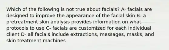 Which of the following is not true about facials? A- facials are designed to improve the appearance of the facial skin B- a pretreatment skin analysis provides information on what protocols to use C- facials are customized for each individual client D- all facials include extractions, messages, masks, and skin treatment machines